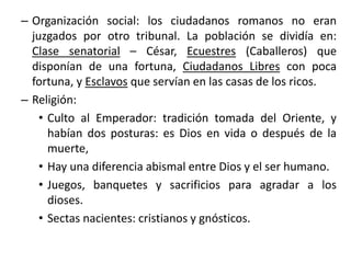 – Organización social: los ciudadanos romanos no eran
juzgados por otro tribunal. La población se dividía en:
Clase senatorial – César, Ecuestres (Caballeros) que
disponían de una fortuna, Ciudadanos Libres con poca
fortuna, y Esclavos que servían en las casas de los ricos.
– Religión:
• Culto al Emperador: tradición tomada del Oriente, y
habían dos posturas: es Dios en vida o después de la
muerte,
• Hay una diferencia abismal entre Dios y el ser humano.
• Juegos, banquetes y sacrificios para agradar a los
dioses.
• Sectas nacientes: cristianos y gnósticos.
 