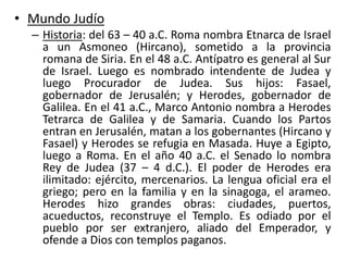 • Mundo Judío
– Historia: del 63 – 40 a.C. Roma nombra Etnarca de Israel
a un Asmoneo (Hircano), sometido a la provincia
romana de Siria. En el 48 a.C. Antípatro es general al Sur
de Israel. Luego es nombrado intendente de Judea y
luego Procurador de Judea. Sus hijos: Fasael,
gobernador de Jerusalén; y Herodes, gobernador de
Galilea. En el 41 a.C., Marco Antonio nombra a Herodes
Tetrarca de Galilea y de Samaria. Cuando los Partos
entran en Jerusalén, matan a los gobernantes (Hircano y
Fasael) y Herodes se refugia en Masada. Huye a Egipto,
luego a Roma. En el año 40 a.C. el Senado lo nombra
Rey de Judea (37 – 4 d.C.). El poder de Herodes era
ilimitado: ejército, mercenarios. La lengua oficial era el
griego; pero en la familia y en la sinagoga, el arameo.
Herodes hizo grandes obras: ciudades, puertos,
acueductos, reconstruye el Templo. Es odiado por el
pueblo por ser extranjero, aliado del Emperador, y
ofende a Dios con templos paganos.
 