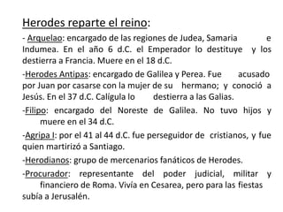 Herodes reparte el reino:
- Arquelao: encargado de las regiones de Judea, Samaria e
Indumea. En el año 6 d.C. el Emperador lo destituye y los
destierra a Francia. Muere en el 18 d.C.
-Herodes Antipas: encargado de Galilea y Perea. Fue acusado
por Juan por casarse con la mujer de su hermano; y conoció a
Jesús. En el 37 d.C. Calígula lo destierra a las Galias.
-Filipo: encargado del Noreste de Galilea. No tuvo hijos y
muere en el 34 d.C.
-Agripa I: por el 41 al 44 d.C. fue perseguidor de cristianos, y fue
quien martirizó a Santiago.
-Herodianos: grupo de mercenarios fanáticos de Herodes.
-Procurador: representante del poder judicial, militar y
financiero de Roma. Vivía en Cesarea, pero para las fiestas
subía a Jerusalén.
 