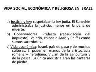 VIDA SOCIAL, ECONÓMICA Y RELIGIOSA EN ISRAEL
a) Justicia y ley: respetaban la ley judía. El Sanedrín
administraba la justicia, menos en la pena de
muerte.
b) Gobernadores: Prefecto (recaudación del
impuesto). Valerio, coloca a Anás y Caifás como
sumos sacerdotes.
c) Vida económica: Israel, país de paso y de muchas
culturas. El poder en manos de la aristocracia
romana – herodiana. Vivían de la agricultura y
de la pesca. La única industria eran las canteras
de piedra.
 