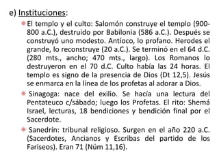 e) Instituciones:
El templo y el culto: Salomón construye el templo (900-
800 a.C.), destruido por Babilonia (586 a.C.). Después se
construyó uno modesto. Antíoco, lo profano. Herodes el
grande, lo reconstruye (20 a.C.). Se terminó en el 64 d.C.
(280 mts., ancho; 470 mts., largo). Los Romanos lo
destruyeron en el 70 d.C. Culto había las 24 horas. El
templo es signo de la presencia de Dios (Dt 12,5). Jesús
se enmarca en la línea de los profetas al adorar a Dios.
 Sinagoga: nace del exilio. Se hacía una lectura del
Pentateuco c/sábado; luego los Profetas. El rito: Shemá
Israel, lecturas, 18 bendiciones y bendición final por el
Sacerdote.
 Sanedrín: tribunal religioso. Surgen en el año 220 a.C.
(Sacerdotes, Ancianos y Escribas del partido de los
Fariseos). Eran 71 (Núm 11,16).
 