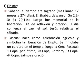 f) Fiestas:
► Sábado: el tiempo era sagrado (mes lunar, 12
meses y 274 días). El Shabát: descanso (Gn 2,2-
3; Ex 20,11s). Luego fue memorial de la
liberación. Día de reflexión y oración. El día
comienza al caer el sol. Jesús relativiza el
sábado.
► Pascua: nace como celebración agrícola y
simboliza la liberación de Egipto. Se inmolaba
un cordero en el templo, luego la Cena Pascual:
1 Copa, pan ázimo, 2ª Copa, Cordero, 3ª Copa,
4ª Copa, Salmos y oración.
 