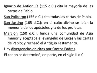 Ignacio de Antioquía (115 d.C.) cita la mayoría de las
cartas de Pablo.
San Policarpo (155 d.C.) cita todas las cartas de Pablo.
San Justino (165 d.C.): en el culto divino se leían la
memoria de los apóstoles y la de los profetas.
Marción (150 d.C.): funda una comunidad de Asia
menor y aceptaba el evangelio de Lucas y las Cartas
de Pablo; y rechazó el Antiguo Testamento.
Hay divergencias en citas por Santos Padres.
El canon se determinó, en parte, en el siglo II d.C.
 