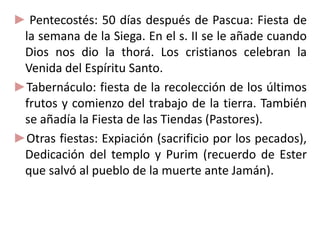 ► Pentecostés: 50 días después de Pascua: Fiesta de
la semana de la Siega. En el s. II se le añade cuando
Dios nos dio la thorá. Los cristianos celebran la
Venida del Espíritu Santo.
►Tabernáculo: fiesta de la recolección de los últimos
frutos y comienzo del trabajo de la tierra. También
se añadía la Fiesta de las Tiendas (Pastores).
►Otras fiestas: Expiación (sacrificio por los pecados),
Dedicación del templo y Purim (recuerdo de Ester
que salvó al pueblo de la muerte ante Jamán).
 