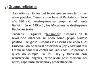 g) Grupos religiosos:
– Samaritanos: Judíos del Norte que se mezclaron con
otros pueblos. Tienen como base el Pentateuco. En el
año 330 a.C. construyeron su templo en el monte
Garizim. En el 129 a.C., los Macabeos lo destruyeron.
Hablaban árabe.
– Fariseos: significa “separados”. Después de la
revolución macabea se unen como grupo piadoso
político – religioso. Después los Escribas se unen a los
Fariseos. Son de radical observancia (ley y costumbres).
Entran al Sanedrín contra los Saduceos. Desprecian a
quien no cumple. Su fe: ley y tradición oral,
resurrección, ángeles, retribución post mortem por
obras, esperanza mesiánica y predestinación.
 