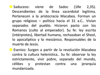  Saduceos: viene de Sadoc (1Re 2,35).
Descendientes de la línea sacerdotal legítima.
Pertenecen a la aristocracia Macabea. Forman un
grupo religioso – político hacia el 31 a.C.. Vivian
separados del pueblo. Hicieron pacto con los
Romanos (culto al emperador). Su fe: ley escrita
(intérpretes), libertad humana, rechazaban el Sheol,
lo apocalíptico y lo mesiánico. Responsables de la
muerte de Jesús.
 Esenios: Surgen a partir de la revolución Macabea
contra la cultura helenística.. Su fe: observar la ley
estrictamente, vivir pobre, separado del mundo,
célibes y protestan contra una jerarquía
mundanizada.
 