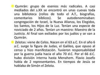  Qumrán: grupo de esenios más radicales. A casi
mediados del s.XX se encontró en unas cuevas toda
una biblioteca (rollos de todo el A.T., biografías,
comentarios bíblicos). Se autodenominaban:
congregación de Israel, la Nueva Alianza, los Elegidos,
los Santos, los Hijos de la Luz. Tenían una especie de
noviciado de 2 años. Tenían un maestro: Maestro de la
Justicia. Al final son exiliados por los judíos y se van a
Qumrán.
 Zelotas: viene de Celos. Nacen en el 63 a.C. En el año 6
a.C. surge la figura de Judas, el Galileo, que opuso al
censo y hizo manifestación. Tuvieron responsabilidad
por la guerra judía hacia el año 70 d.C. Por el 66 d.C.
hubo división interna hasta Menahem. Flavio Josefo
habla de 2 representantes. En tiempos de Jesús se
hablaba de Simón el Zelota.
 