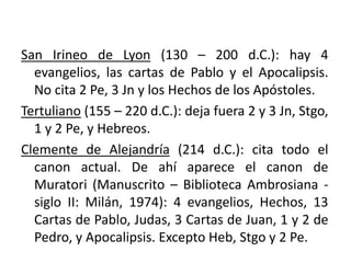 CANON HACIA EL SIGLO II Y III
San Irineo de Lyon (130 – 200 d.C.): hay 4
evangelios, las cartas de Pablo y el Apocalipsis.
No cita 2 Pe, 3 Jn y los Hechos de los Apóstoles.
Tertuliano (155 – 220 d.C.): deja fuera 2 y 3 Jn, Stgo,
1 y 2 Pe, y Hebreos.
Clemente de Alejandría (214 d.C.): cita todo el
canon actual. De ahí aparece el canon de
Muratori (Manuscrito – Biblioteca Ambrosiana -
siglo II: Milán, 1974): 4 evangelios, Hechos, 13
Cartas de Pablo, Judas, 3 Cartas de Juan, 1 y 2 de
Pedro, y Apocalipsis. Excepto Heb, Stgo y 2 Pe.
 