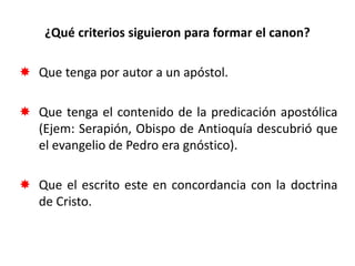 ¿Qué criterios siguieron para formar el canon?
 Que tenga por autor a un apóstol.
 Que tenga el contenido de la predicación apostólica
(Ejem: Serapión, Obispo de Antioquía descubrió que
el evangelio de Pedro era gnóstico).
 Que el escrito este en concordancia con la doctrina
de Cristo.
 