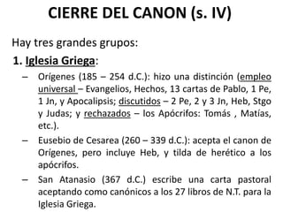 CIERRE DEL CANON (s. IV)
Hay tres grandes grupos:
1. Iglesia Griega:
– Orígenes (185 – 254 d.C.): hizo una distinción (empleo
universal – Evangelios, Hechos, 13 cartas de Pablo, 1 Pe,
1 Jn, y Apocalipsis; discutidos – 2 Pe, 2 y 3 Jn, Heb, Stgo
y Judas; y rechazados – los Apócrifos: Tomás , Matías,
etc.).
– Eusebio de Cesarea (260 – 339 d.C.): acepta el canon de
Orígenes, pero incluye Heb, y tilda de herético a los
apócrifos.
– San Atanasio (367 d.C.) escribe una carta pastoral
aceptando como canónicos a los 27 libros de N.T. para la
Iglesia Griega.
 