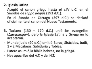 2. Iglesia Latina
Aceptó el canon griego hasta el s.IV d.C. en el
Sínodos de Hippo Regius (393 d.C.).
En el Sínodo de Cartago (397 d.C.) se declaró
oficialmente el canon del Nuevo Testamento.
3. Taciano (130 – 170 d.C.) unió los evangelios
(Diateseron), pero la Iglesia Latina y Griega no lo
aceptaron.
- Mundo judío (90 d.C.) omitió Baruc, Sirácides, Judit,
1 y 2 Macabeos, Sabiduría y Tobías.
- Lutero asumió la biblia hebrea, no la griega.
- Hay apócrifos del A.T. y del N.T.
 