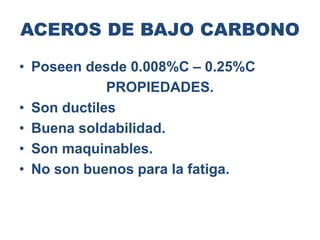 ACEROS DE BAJO CARBONO
• Poseen desde 0.008%C – 0.25%C
PROPIEDADES.
• Son ductiles
• Buena soldabilidad.
• Son maquinables.
• No son buenos para la fatiga.
 