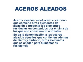 ACEROS ALEADOS
Aceros aleados: es el acero al carbono
que contiene otros elementos de
aleación o presenta los elementos
residuales en contenidos por encima de
los que son considerado normales.
Se da la denominaciòn a los aceros
aleados aquellos que contienen ademàs
de hierro y carbono, otros elementos
que se añaden para aumentar su
resistencia
 