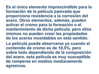 Es el único elemento imprescindible para la
formación de la película pasivada que
proporciona resistencia a la corrosión del
acero. Otros elementos, además, pueden
activar el cromo para la formación o el
mantenimiento de dicha película, pero ellos
mismos no pueden crear las propiedades
de los aceros inoxidables en este sentido.
La película puede observarse ya cuando el
contenido de cromo es de 10,5%, pero
sobre todo dependiendo de la composición
del acero, esta película es muy susceptible
de romperse en medios medianamente
agresivos.
 