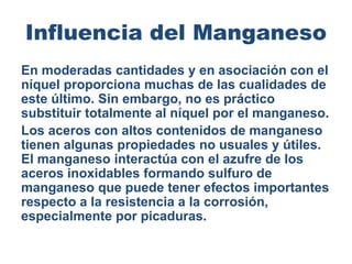 Influencia del Manganeso
En moderadas cantidades y en asociación con el
níquel proporciona muchas de las cualidades de
este último. Sin embargo, no es práctico
substituir totalmente al níquel por el manganeso.
Los aceros con altos contenidos de manganeso
tienen algunas propiedades no usuales y útiles.
El manganeso interactúa con el azufre de los
aceros inoxidables formando sulfuro de
manganeso que puede tener efectos importantes
respecto a la resistencia a la corrosión,
especialmente por picaduras.
 