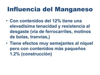 Influencia del Manganeso
• Con contenidos del 12% tiene una
elevadisima tenacidad y resistencia al
desgaste (via de ferrocarriles, molinos
de bolas, tranvias,)
• Tiene efectos muy semejantes al niquel
pero con contenidos màs paqueños
1.2% (construcciòn)
 