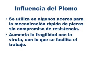 Influencia del Plomo
• Se utiliza en algunos aceros para
la mecanizaciòn ràpida de piezas
sin compromiso de resistencia.
• Aumenta la fragilidad con la
viruta, con lo que se facilita el
trabajo.
 