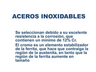 ACEROS INOXIDABLES
Se seleccionan debido a su excelente
resistencia a la corrosiòn, que
contienen un minimo de 12% Cr.
El cromo es un elemento estabilizador
de la ferrita, que hace que contraiga la
regiòn de la austenita, en tanto que la
regiòn de la ferrita aumente en
tamaño
 