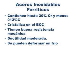 Aceros Inoxidables
Ferriticos
• Contienen hasta 30% Cr y menos
012%C
• Cristaliza en el BCC
• Tienen buena resistencia
mecànica
• Dùctilidad moderada.
• Se pueden deformar en frio
 