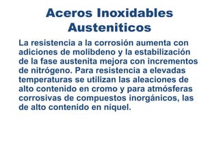 Aceros Inoxidables
Austeniticos
La resistencia a la corrosión aumenta con
adiciones de molibdeno y la estabilización
de la fase austenita mejora con incrementos
de nitrógeno. Para resistencia a elevadas
temperaturas se utilizan las aleaciones de
alto contenido en cromo y para atmósferas
corrosivas de compuestos inorgánicos, las
de alto contenido en níquel.
 