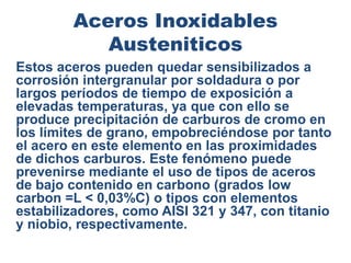 Aceros Inoxidables
Austeniticos
Estos aceros pueden quedar sensibilizados a
corrosión intergranular por soldadura o por
largos períodos de tiempo de exposición a
elevadas temperaturas, ya que con ello se
produce precipitación de carburos de cromo en
los límites de grano, empobreciéndose por tanto
el acero en este elemento en las proximidades
de dichos carburos. Este fenómeno puede
prevenirse mediante el uso de tipos de aceros
de bajo contenido en carbono (grados low
carbon =L < 0,03%C) o tipos con elementos
estabilizadores, como AISI 321 y 347, con titanio
y niobio, respectivamente.
 