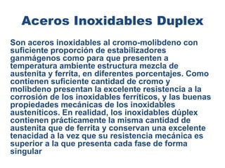 Aceros Inoxidables Duplex
Son aceros inoxidables al cromo-molibdeno con
suficiente proporción de estabilizadores
ganmágenos como para que presenten a
temperatura ambiente estructura mezcla de
austenita y ferrita, en diferentes porcentajes. Como
contienen suficiente cantidad de cromo y
molibdeno presentan la excelente resistencia a la
corrosión de los inoxidables ferríticos, y las buenas
propiedades mecánicas de los inoxidables
austeníticos. En realidad, los inoxidables dúplex
contienen prácticamente la misma cantidad de
austenita que de ferrita y conservan una excelente
tenacidad a la vez que su resistencia mecánica es
superior a la que presenta cada fase de forma
singular
 