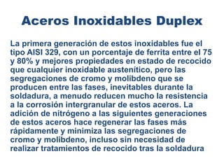 Aceros Inoxidables Duplex
La primera generación de estos inoxidables fue el
tipo AISI 329, con un porcentaje de ferrita entre el 75
y 80% y mejores propiedades en estado de recocido
que cualquier inoxidable austenítico, pero las
segregaciones de cromo y molibdeno que se
producen entre las fases, inevitables durante la
soldadura, a menudo reducen mucho la resistencia
a la corrosión intergranular de estos aceros. La
adición de nitrógeno a las siguientes generaciones
de estos aceros hace regenerar las fases más
rápidamente y minimiza las segregaciones de
cromo y molibdeno, incluso sin necesidad de
realizar tratamientos de recocido tras la soldadura
 