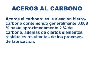 ACEROS AL CARBONO
Aceros al carbono: es la aleación hierro-
carbono conteniendo generalmente 0,008
% hasta aproximadamente 2 % de
carbono, además de ciertos elementos
residuales resultantes de los procesos
de fabricación.
 