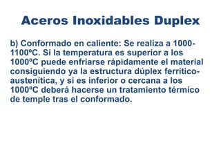Aceros Inoxidables Duplex
b) Conformado en caliente: Se realiza a 1000-
1100ºC. Si la temperatura es superior a los
1000ºC puede enfriarse rápidamente el material
consiguiendo ya la estructura dúplex ferrítico-
austenítica, y si es inferior o cercana a los
1000ºC deberá hacerse un tratamiento térmico
de temple tras el conformado.
 