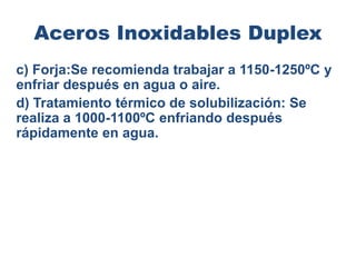 Aceros Inoxidables Duplex
c) Forja:Se recomienda trabajar a 1150-1250ºC y
enfriar después en agua o aire.
d) Tratamiento térmico de solubilización: Se
realiza a 1000-1100ºC enfriando después
rápidamente en agua.
 