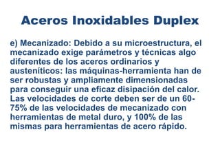 Aceros Inoxidables Duplex
e) Mecanizado: Debido a su microestructura, el
mecanizado exige parámetros y técnicas algo
diferentes de los aceros ordinarios y
austeníticos: las máquinas-herramienta han de
ser robustas y ampliamente dimensionadas
para conseguir una eficaz disipación del calor.
Las velocidades de corte deben ser de un 60-
75% de las velocidades de mecanizado con
herramientas de metal duro, y 100% de las
mismas para herramientas de acero rápido.
 