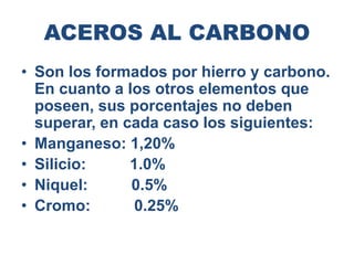 ACEROS AL CARBONO
• Son los formados por hierro y carbono.
En cuanto a los otros elementos que
poseen, sus porcentajes no deben
superar, en cada caso los siguientes:
• Manganeso: 1,20%
• Silicio: 1.0%
• Niquel: 0.5%
• Cromo: 0.25%
 