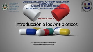 Introducción a los Antibioticos
Dr. Christian Manuel Fonseca Carcache
Especialista en Medicina interna.
UNIVERSIDAD NACIONAL AUTÓNOMA DE NICARAGUA
UNAN-MANAGUA
FACULTAD DE CIENCIAS MÉDICAS
DEPARTAMENTO DE CIENCIAS FISIOLÓGICAS
FARMACOLOGIA II
 