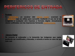    Escáner
   En informática, un escáner (del idioma inglés: scanner) es
    un periférico que se utiliza para convertir, mediante el uso de la luz,
    imágenes o cualquier otro impreso a formato digital. Actualmente
    vienen unificadas con las impresoras formando multifunciones




   Cámara Digital
   Se conecta al ordenador y le transmite las imágenes que capta,
    pudiendo ser modificada y retocada, o volverla a tomar en caso de que
    este mal.
 