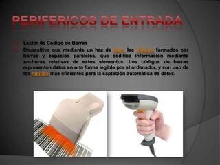    Lector de Código de Barras
   Dispositivo que mediante un haz de láser lee dibujos formados por
    barras y espacios paralelos, que codifica información mediante
    anchuras relativas de estos elementos. Los códigos de barras
    representan datos en una forma legible por el ordenador, y son uno de
    los medios más eficientes para la captación automática de datos.
 