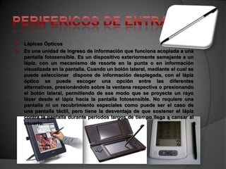    Lápices Ópticos
   Es una unidad de ingreso de información que funciona acoplada a una
    pantalla fotosensible. Es un dispositivo exteriormente semejante a un
    lápiz, con un mecanismo de resorte en la punta o en información
    visualizada en la pantalla. Cuando un botón lateral, mediante el cual se
    puede seleccionar dispone de información desplegada, con el lápiz
    óptico se puede escoger una opción entre las diferentes
    alternativas, presionándolo sobre la ventana respectiva o presionando
    el botón lateral, permitiendo de ese modo que se proyecte un rayo
    láser desde el lápiz hacia la pantalla fotosensible. No requiere una
    pantalla ni un recubrimiento especiales como puede ser el caso de
    una pantalla táctil, pero tiene la desventaja de que sostener el lápiz
    contra la pantalla durante periodos largos de tiempo llega a cansar al
    usuario.
 
