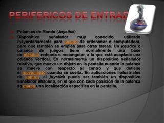  Palancas de Mando (Joystick)
 Dispositivo     señalador     muy       conocido,       utilizado
  mayoritariamente para juegos de ordenador o computadora,
  pero que también se emplea para otras tareas. Un joystick o
  palanca     de   juegos   tiene   normalmente        una     base
  de plástico redonda o rectangular, a la que está acoplada una
  palanca vertical. Es normalmente un dispositivo señalador
  relativo, que mueve un objeto en la pantalla cuando la palanca
  se mueve con respecto al centro y que detiene
  el movimiento cuando se suelta. En aplicaciones industriales
  de control, el joystick puede ser también un dispositivo
  señalador absoluto, en el que con cada posición de la palanca
  se marca una localización específica en la pantalla.
 