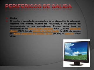    Monitor
   El monitor o pantalla de computadora, es un dispositivo de salida que,
    mediante una interfaz, muestra los resultados, o los gráficos del
    procesamiento de una computadora. Existen varios tipos de
    monitores: los de tubo de rayos catódicos (o CRT), los de pantalla de
    plasma (PDP), los de pantalla de cristal líquido (o LCD), de paneles
    de diodos orgánicos de emisión de luz (OLED), o Láser-TV, entre
    otros.
 