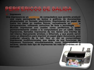   Impresora
Una impresora es un periférico de computadora que permite producir
   una copia permanente de textos o gráficos de documentos
   almacenados en formato electrónico, imprimiendo en papel de
   lustre los datos en medios físicos, normalmente en papel o
   transparencias, utilizando cartuchos de tinta o tecnología láser.
   Muchas impresoras son usadas como periféricos, y están
   permanentemente unidas a la computadora por un cable. Otras
   impresoras, llamadas impresoras de red, tienen una interfaz de
   red interna (típicamente wireless o Ethernet), y que puede servir
   como un dispositivo para imprimir en papel algún documento para
   cualquier usuario de la red. Hoy en día se comercializan
   impresoras multifuncionales que aparte de sus funciones de
   impresora funcionan simultáneamente como fotocopiadora y
   escáner, siendo éste tipo de impresoras las más recurrentes en el
   mercado.
 
