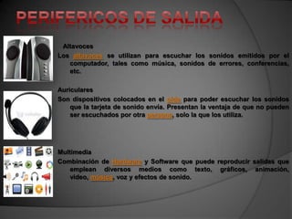 Altavoces
Los altavoces se utilizan para escuchar los sonidos emitidos por el
   computador, tales como música, sonidos de errores, conferencias,
   etc.

Auriculares
Son dispositivos colocados en el oído para poder escuchar los sonidos
    que la tarjeta de sonido envía. Presentan la ventaja de que no pueden
    ser escuchados por otra persona, solo la que los utiliza.




Multimedia
Combinación de Hardware y Software que puede reproducir salidas que
    emplean diversos medios como texto, gráficos, animación,
    video, música, voz y efectos de sonido.
 