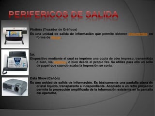 Plotters (Trazador de Gráficos)
Es una unidad de salida de información que permite obtener documentos en
    forma de dibujo.




fax
Dispositivo mediante el cual se imprime una copia de otro impreso, transmitida
    o bien, vía teléfono, o bien desde el propio fax. Se utiliza para ello un rollo
    de papel que cuando acaba la impresión se corta.


Data Show (Cañón)
Es una unidad de salida de información. Es básicamente una pantalla plana de
    cristal líquido, transparente e independiente. Acoplado a un retro proyector
    permite la proyección amplificada de la información existente en la pantalla
    del operador.
 