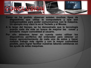 Como se ha podido observar existen muchos tipos de
   dispositivos que utiliza la computadora y que son
   indispensables para poder comunicarnos con la máquina.
   Un ejemplo muy claro lo es el Teclado y el Mouse.
A lo largo del tiempo, se ha demostrado que la tecnología
   avanza cada día más en busca de mejorar las cosas y
   brindarle mayor comodidad al usuario.
Por ello debemos tener en cuenta como utilizar los
   dispositivos periférico del ordenador para obtener un
   mayor aprovechamiento de cada uno de estos y hacer
   nuestro trabajo más rápido y con la mayor comodidad
   posible, para lograr facilitar nuestras labores cotidianas en
   las ayuda de estas maquinas.
 