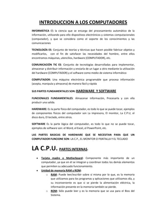 INTRODUCCION A LOS COMPUTADORES
INFORMÁTICA ES la ciencia que se encarga del procesamiento automático de la
información, utilizando para ello dispositivos electrónicos y sistemas computacionales
(computador), y que se considera como el soporte de los conocimientos y las
comunicaciones

TECNOLOGÍA ES: Conjunto de teorías y técnicas que hacen posible fabricar objetos y
modificarlos, con el fin de satisfacer las necesidades del hombre, entre ellos
encontramos máquinas, utencilios, hardware (COMPUTADOR), etc.

COMUNICACIÓN TIC ES: Conjunto de tecnologías desarrolladas para implementar,
almacenar y distribuir información y enviarla de un lugar a otro mediante la utilización
del hardware (COMPUTADOR) y el software como medio de sistema informático

COMPUTADOR: Una máquina electrónica programable que procesa información
(acepta, manipula y almacena) de manera fácil y rápida

SUS PARTES FUNDAMENTALES SON: HARDWARE                 Y SOFTWARE
FUNCIONALES FUNDAMENTALES: Almacenar información, Procesarla y con ella
producir una salida.

HARDWARE: Es la parte física del computador, es todo lo que se puede tocar, ejemplos
de componentes físicos del computador son La impresora, El monitor, La C.P.U, el
disco duro, El teclado, entre otros.

SOFTWARE Es la parte lógica del computador, es todo lo que no se puede tocar,
ejemplos de software son: el Word, el Excel, el PowerPoint, etc.

LAS PARTES BASICAS DE HARDWARE QUE SE NECESITAN PARA QUE UN
COMPUTADOR FUNCIONE SON: LA C.P., EL MONITOR O PANTALLA Y EL TECLADO


LA C.P.U. PARTES INTERNAS:
        Tarjeta madre o Motherboard: Componente más importante de un
        computador, ya que en él se integran y coordinan todos los demás elementos
        que permiten su adecuado funcionamiento.
        Unidad de memoria RAM y ROM:
            o RAM: Puede leer/escribir sobre sí misma por lo que, es la memoria
               que utilizamos para los programas y aplicaciones que utilizamos día, y
               su inconveniente es que si se pierde la alimentación eléctrica, la
               información presente en la memoria también se pierde.
            o ROM: Sólo puede leer y es la memoria que se usa para el Bios del
               Sistema.
 