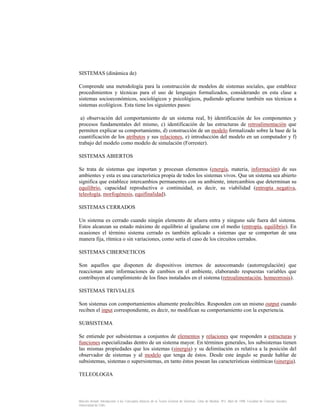 SISTEMAS (dinámica de)
Comprende una metodología para la construcción de modelos de sistemas sociales, que establece
procedimientos y técnicas para el uso de lenguajes formalizados, considerando en esta clase a
sistemas socioeconómicos, sociológicos y psicológicos, pudiendo aplicarse también sus técnicas a
sistemas ecológicos. Esta tiene los siguientes pasos:
a) observación del comportamiento de un sistema real, b) identificación de los componentes y
procesos fundamentales del mismo, c) identificación de las estructuras de retroalimentación que
permiten explicar su comportamiento, d) construcción de un modelo formalizado sobre la base de la
cuantificación de los atributos y sus relaciones, e) introducción del modelo en un computador y f)
trabajo del modelo como modelo de simulación (Forrester).
SISTEMAS ABIERTOS
Se trata de sistemas que importan y procesan elementos (energía, materia, información) de sus
ambientes y esta es una característica propia de todos los sistemas vivos. Que un sistema sea abierto
significa que establece intercambios permanentes con su ambiente, intercambios que determinan su
equilibrio, capacidad reproductiva o continuidad, es decir, su viabilidad (entropía negativa,
teleología, morfogénesis, equifinalidad).
SISTEMAS CERRADOS
Un sistema es cerrado cuando ningún elemento de afuera entra y ninguno sale fuera del sistema.
Estos alcanzan su estado máximo de equilibrio al igualarse con el medio (entropía, equilibrio). En
ocasiones el término sistema cerrado es también aplicado a sistemas que se comportan de una
manera fija, rítmica o sin variaciones, como sería el caso de los circuitos cerrados.
SISTEMAS CIBERNETICOS
Son aquellos que disponen de dispositivos internos de autocomando (autorregulación) que
reaccionan ante informaciones de cambios en el ambiente, elaborando respuestas variables que
contribuyen al cumplimiento de los fines instalados en el sistema (retroalimentación, homeorrosis).
SISTEMAS TRIVIALES
Son sistemas con comportamientos altamente predecibles. Responden con un mismo output cuando
reciben el input correspondiente, es decir, no modifican su comportamiento con la experiencia.
SUBSISTEMA
Se entiende por subsistemas a conjuntos de elementos y relaciones que responden a estructuras y
funciones especializadas dentro de un sistema mayor. En términos generales, los subsistemas tienen
las mismas propiedades que los sistemas (sinergia) y su delimitación es relativa a la posición del
observador de sistemas y al modelo que tenga de éstos. Desde este ángulo se puede hablar de
subsistemas, sistemas o supersistemas, en tanto éstos posean las características sistémicas (sinergia).
TELEOLOGIA

Marcelo Arnold. Introducción a los Conceptos Básicos de la Teoría General de Sistemas. Cinta de Moebio. Nº3. Abril de 1998. Facultad de Ciencias Sociales.
Universidad de Chile.

 