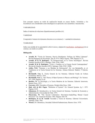 Este concepto expresa un modo de explicación basado en causas finales. Aristóteles y los
Escolásticos son considerados como teleológicos en oposición a las causalistas o mecanicistas.
VARIABILIDAD
Indica el máximo de relaciones (hipotéticamente) posibles (n!).
VARIEDAD
Comprende el número de elementos discretos en un sistema (v = cantidad de elementos).
VIABILIDAD
Indica una medida de la capacidad de sobrevivencia y adaptación (morfostásis, morfogénesis) de un
sistema a un medio en cambio.
Bibliografía
•
•
•
•
•
•
•
•
•
•
•
•
•

Arnold, M. "Teoría de Sistemas, Nuevos Paradigmas: Enfoque de Niklas Luhmann".
Revista Paraguaya de Sociología. Año 26. Nº75. Mayo-Agosto. 1989. Páginas 51-72.
Arnold, M & D. Rodríguez. "El Perspectivismo en la Teoría Sociológica". Revista
Estudios Sociales (CPU). Santiago. Chile. Nº64. 1990ª.
Arnold, M & D. Rodríguez. "Crisis y Cambios en la Ciencia Social Contemporánea".
Revista de Estudios Sociales (CPU). Santiago. Chile. Nº65. 1990b.
Ashby, W.R. "Sistemas y sus Medidas de Información". En: von Bertalanffy, et. al.
Tendencias en la Teoría General de los Sistemas. Alianza Editorial. Madrid. 3º Edición.
1984.
Bertalanffy Von, L. Teoría General de los Sistemas. Editorial Fondo de Cultura
Económica. México. 1976.
Bertalanffy Von, L. "The Theory of Open Systems in Physics and Biology". En: Science.
Nº3. 1959. Páginas 23-29.
Buckley, W. La Sociología y la Teoría Moderna de los Sistemas. Editorial Amorrortu.
Buenos Aires. 1973.
Forrester, J.W. Principles of Systems. Wright-Allen Press. 1968.
Hall, A.D. & R.E. Fagen. "Definition of System". En: General Systems. Jg 1. 1975.
Páginas 18.28.
Johannsen, O. Introducción a la Teoría General de Sistemas. Facultad de Economía y
Administración. Universidad de Chile. 1975.
Mayurama, M. "The Second Cybernetics: Desviation-Amplyfiling Mutual Causal
Processes". En: American Scientist. 1963. Páginas 164-179.
Rodríguez, D. & M. Arnold. Sociedad y Teoría de Sistemas. Editorial Universitaria.
Santiago. Chile. 1991.
Wiener, N. Cibernética y Sociedad. Editorial Sudamericana. Buenos Aires. 1979.

Marcelo Arnold. Introducción a los Conceptos Básicos de la Teoría General de Sistemas. Cinta de Moebio. Nº3. Abril de 1998. Facultad de Ciencias Sociales.
Universidad de Chile.

 