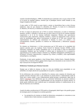 causales (Arnold & Rodríguez, 1990b). Se desprende que el principio clave en que se basa la TGS
es la noción de totalidad orgánica, mientras que el paradigma anterior estaba fundado en una
imagen inorgánica del mundo.
A poco andar, la TGS concitó un gran interés y pronto se desarrollaron bajo su alero diversas
tendencias, entre las que destacan la cibernética (N. Wiener), la teoría de la información
(C.Shannon y W.Weaver) y la dinámica de sistemas (J.Forrester).
Si bien el campo de aplicaciones de la TGS no reconoce limitaciones, al usarla en fenómenos
humanos, sociales y culturales se advierte que sus raíces están en el área de los sistemas naturales
(organismos) y en el de los sistemas artificiales (máquinas). Mientras más equivalencias
reconozcamos entre organismos, máquinas, hombres y formas de organización social, mayores
serán las posibilidades para aplicar correctamente el enfoque de la TGS, pero mientras más
experimentemos los atributos que caracterizan lo humano, lo social y lo cultural y sus
correspondientes sistemas, quedarán en evidencia sus inadecuaciones y deficiencias (sistemas
triviales).
No obstante sus limitaciones, y si bien reconocemos que la TGS aporta en la actualidad sólo
aspectos parciales para una moderna Teoría General de Sistemas Sociales (TGSS), resulta
interesante examinarla con detalle. Entendemos que es en ella donde se fijan las distinciones
conceptuales fundantes que han facilitado el camino para la introducción de su perspectiva,
especialmente en los estudios ecológico culturales (e.g. M.Sahlins, R.Rappaport), politológicos (e.g.
K.Deutsch, D.Easton), organizaciones y empresas (e.g. D.Katz y R.Kahn) y otras especialidades
antropológicas y sociológicas.
Finalmente, el autor quiere agradecer a Juan Enrique Opazo, Andrea García, Alejandra Sánchez,
Carolina Oliva y Francisco Osorio, quienes dieron origen a este documento en una versión de 1991,
bajo el proyecto de investigación SPITZE.
Definiciones Nominales para Sistemas Generales
Siempre que se habla de sistemas se tiene en vista una totalidad cuyas propiedades no son
atribuibles a la simple adición de las propiedades de sus partes o componentes.
En las definiciones más corrientes se identifican los sistemas como conjuntos de elementos que
guardan estrechas relaciones entre sí, que mantienen al sistema directo o indirectamente unido de
modo más o menos estable y cuyo comportamiento global persigue, normalmente, algún tipo de
objetivo (teleología). Esas definiciones que nos concentran fuertemente en procesos sistémicos
internos deben, necesariamente, ser complementadas con una concepción de sistemas abiertos, en
donde queda establecida como condición para la continuidad sistémica el establecimiento de un
flujo de relaciones con el ambiente.

A partir de ambas consideraciones la TGS puede ser desagregada, dando lugar a dos grandes grupos
de estrategias para la investigación en sistemas generales:
a. Las perspectivas de sistemas en donde las distinciones conceptuales se concentran en una
relación entre el todo (sistema) y sus partes (elementos).

Marcelo Arnold. Introducción a los Conceptos Básicos de la Teoría General de Sistemas. Cinta de Moebio. Nº3. Abril de 1998. Facultad de Ciencias Sociales.
Universidad de Chile.

 