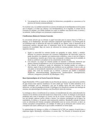 b. Las perspectivas de sistemas en donde las distinciones conceptuales se concentran en los
procesos de frontera (sistema/ambiente).
En el primer caso, la cualidad esencial de un sistema está dada por la interdependencia de las partes
que lo integran y el orden que subyace a tal interdependencia. En el segundo, lo central son las
corrientes de entradas y de salidas mediante las cuales se establece una relación entre el sistema y
su ambiente. Ambos enfoques son ciertamente complementarios.
Clasificaciones Básicas de Sistemas Generales
Es conveniente advertir que no obstante su papel renovador para la ciencia clásica, la TGS no se
despega –en lo fundamental– del modo cartesiano (separación sujeto/objeto). Así forman parte de
sus problemas tanto la definición del status de realidad de sus objetos, como el desarrollo de un
instrumental analítico adecuado para el tratamiento lineal de los comportamientos sistémicos
(esquema de causalidad). Bajo ese marco de referencia los sistemas pueden clasificarse de las
siguientes maneras:
a. Según su entitividad los sistemas pueden ser agrupados en reales, ideales y modelos.
Mientras los primeros presumen una existencia independiente del observador (quien los
puede descubrir), los segundos son construcciones simbólicas, como el caso de la lógica y
las matemáticas, mientras que el tercer tipo corresponde a abstracciones de la realidad, en
donde se combina lo conceptual con las características de los objetos.
b. Con relación a su origen los sistemas pueden ser naturales o artificiales, distinción que
apunta a destacar la dependencia o no en su estructuración por parte de otros sistemas.
c. Con relación al ambiente o grado de aislamiento los sistemas pueden ser cerrados o
abiertos, según el tipo de intercambio que establecen con sus ambientes. Como se sabe, en
este punto se han producido importantes innovaciones en la TGS (observación de segundo
orden), tales como las nociones que se refieren a procesos que aluden a estructuras
disipativas, autorreferencialidad, autoobservación, autodescripción, autoorganización,
reflexión y autopoiesis (Arnold,M. & D.Rodríguez. 1991).
Bases Epistemológicas de la Teoría General de Sistemas
Según Bertalanffy (1976) se puede hablar de una filosofía de sistemas, ya que toda teoría científica
de gran alcance tiene aspectos metafísicos. El autor señala que "teoría" no debe entenderse en su
sentido restringido, esto es, matemático, sino que la palabra teoría está más cercana, en su
definición, a la idea de paradigma de Kuhn. El distingue en la filosofía de sistemas una ontología de
sistemas, una epistemología de sistemas y una filosofía de valores de sistemas.
La ontología se aboca a la definición de un sistema y al entendimiento de cómo están plasmados los
sistemas en los distintos niveles del mundo de la observación, es decir, la ontología se preocupa de
problemas tales como el distinguir un sistema real de un sistema conceptual. Los sistemas reales
son, por ejemplo, galaxias, perros, células y átomos. Los sistemas conceptuales son la lógica, las
matemáticas, la música y, en general, toda construcción simbólica. Bertalanffy entiende la ciencia
como un subsistema del sistema conceptual, definiéndola como un sistema abstraído, es decir, un
sistema conceptual correspondiente a la realidad. El señala que la distinción entre sistema real y
conceptual está sujeta a debate, por lo que no debe considerarse en forma rígida.
La epistemología de sistemas se refiere a la distancia de la TGS con respecto al positivismo o
empirismo lógico. Bertalanffy, refiriéndose a si mismo, dice: "En filosofía, la formación del autor
Marcelo Arnold. Introducción a los Conceptos Básicos de la Teoría General de Sistemas. Cinta de Moebio. Nº3. Abril de 1998. Facultad de Ciencias Sociales.
Universidad de Chile.

 