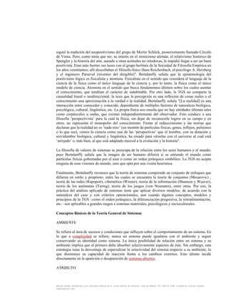 siguió la tradición del neopositivismo del grupo de Moritz Schlick, posteriormente llamado Círculo
de Viena. Pero, como tenía que ser, su interés en el misticismo alemán, el relativismo histórico de
Spengler y la historia del arte, aunado a otras actitudes no ortodoxas, le impidió llegar a ser un buen
positivista. Eran más fuertes sus lazos con el grupo berlinés de la Sociedad de Filosofía Empírica en
los años veintitantos; allí descollaban el filósofo-físico Hans Reichenbach, el psicólogo A. Herzberg
y el ingeniero Parseval (inventor del dirigible)". Bertalanffy señala que la epistemología del
positivismo lógico es fisicalista y atomista. Fisicalista en el sentido que considera el lenguaje de la
ciencia de la física como el único lenguaje de la ciencia y, por lo tanto, la física como el único
modelo de ciencia. Atomista en el sentido que busca fundamentos últimos sobre los cuales asentar
el conocimiento, que tendrían el carácter de indubitable. Por otro lado, la TGS no comparte la
causalidad lineal o unidireccional, la tesis que la percepción es una reflexión de cosas reales o el
conocimiento una aproximación a la verdad o la realidad. Bertalanffy señala "[La realidad] es una
interacción entre conocedor y conocido, dependiente de múltiples factores de naturaleza biológica,
psicológica, cultural, lingüística, etc. La propia física nos enseña que no hay entidades últimas tales
como corpúsculos u ondas, que existan independientemente del observador. Esto conduce a una
filosofía ‘perspectivista’ para la cual la física, sin dejar de reconocerle logros en su campo y en
otros, no representa el monopolio del conocimiento. Frente al reduccionismo y las teorías que
declaran que la realidad no es ‘nada sino’ (un montón de partículas físicas, genes, reflejos, pulsiones
o lo que sea), vemos la ciencia como una de las ‘perspectivas’ que el hombre, con su dotación y
servidumbre biológica, cultural y lingüística, ha creado para vérselas con el universo al cual está
‘arrojado’ o, más bien, al que está adaptado merced a la evolución y la historia".
La filosofía de valores de sistemas se preocupa de la relación entre los seres humanos y el mundo,
pues Bertalanffy señala que la imagen de ser humano diferirá si se entiende el mundo como
partículas físicas gobernadas por el azar o como un orden jerárquico simbólico. La TGS no acepta
ninguna de esas visiones de mundo, sino que opta por una visión heurística.
Finalmente, Bertalanffy reconoce que la teoría de sistemas comprende un conjunto de enfoques que
difieren en estilo y propósito, entre las cuales se encuentra la teoría de conjuntos (Mesarovic) ,
teoría de las redes (Rapoport), cibernética (Wiener), teoría de la información (Shannon y Weaver),
teoría de los autómatas (Turing), teoría de los juegos (von Neumann), entre otras. Por eso, la
práctica del análisis aplicado de sistemas tiene que aplicar diversos modelos, de acuerdo con la
naturaleza del caso y con criterios operacionales, aun cuando algunos conceptos, modelos y
principios de la TGS –como el orden jerárquico, la diferenciación progresiva, la retroalimentación,
etc.– son aplicables a grandes rasgos a sistemas materiales, psicológicos y socioculturales.
Conceptos Básicos de la Teoría General de Sistemas
AMBIENTE
Se refiere al área de sucesos y condiciones que influyen sobre el comportamiento de un sistema. En
lo que a complejidad se refiere, nunca un sistema puede igualarse con el ambiente y seguir
conservando su identidad como sistema. La única posibilidad de relación entre un sistema y su
ambiente implica que el primero debe absorber selectivamente aspectos de éste. Sin embargo, esta
estrategia tiene la desventaja de especializar la selectividad del sistema respecto a su ambiente, lo
que disminuye su capacidad de reacción frente a los cambios externos. Esto último incide
directamente en la aparición o desaparición de sistemas abiertos.
ATRIBUTO

Marcelo Arnold. Introducción a los Conceptos Básicos de la Teoría General de Sistemas. Cinta de Moebio. Nº3. Abril de 1998. Facultad de Ciencias Sociales.
Universidad de Chile.

 