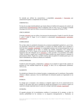 Se entiende por atributo las características y propiedades estructurales o funcionales que
caracterizan las partes o componentes de un sistema.
CIBERNETICA
Se trata de un campo interdisciplinario que intenta abarcar el ámbito de los procesos de control y de
comunicación (retroalimentación) tanto en máquinas como en seres vivos. El concepto es tomado
del griego kibernetes que nos refiere a la acción de timonear una goleta (N.Wiener.1979).
CIRCULARIDAD
Concepto cibernético que nos refiere a los procesos de autocausación. Cuando A causa B y B causa
C, pero C causa A, luego A en lo esencial es autocausado (retroalimentación, morfostásis,
morfogénesis).
COMPLEJIDAD
Por un lado, indica la cantidad de elementos de un sistema (complejidad cuantitativa) y, por el otro,
sus potenciales interacciones (conectividad) y el número de estados posibles que se producen a
través de éstos (variedad, variabilidad). La complejidad sistémica está en directa proporción con su
variedad y variabilidad, por lo tanto, es siempre una medida comparativa. Una versión más
sofisticada de la TGS se funda en las nociones de diferencia de complejidad y variedad. Estos
fenómenos han sido trabajados por la cibernética y están asociados a los postulados de R.Ashby
(1984), en donde se sugiere que el número de estados posibles que puede alcanzar el ambiente es
prácticamente infinito. Según esto, no habría sistema capaz de igualar tal variedad, puesto que si así
fuera la identidad de ese sistema se diluiría en el ambiente.
CONGLOMERADO
Cuando la suma de las partes, componentes y atributos en un conjunto es igual al todo, estamos en
presencia de una totalidad desprovista de sinergia, es decir, de un conglomerado (Johannsen.
1975:31-33).
ELEMENTO
Se entiende por elemento de un sistema las partes o componentes que lo constituyen. Estas pueden
referirse a objetos o procesos. Una vez identificados los elementos pueden ser organizados en un
modelo.
ENERGIA
La energía que se incorpora a los sistemas se comporta según la ley de la conservación de la
energía, lo que quiere decir que la cantidad de energía que permanece en un sistema es igual a la
suma de la energía importada menos la suma de la energía exportada (entropía, negentropía).
ENTROPIA
El segundo principio de la termodinámica establece el crecimiento de la entropía, es decir, la
máxima probabilidad de los sistemas es su progresiva desorganización y, finalmente, su

Marcelo Arnold. Introducción a los Conceptos Básicos de la Teoría General de Sistemas. Cinta de Moebio. Nº3. Abril de 1998. Facultad de Ciencias Sociales.
Universidad de Chile.

 