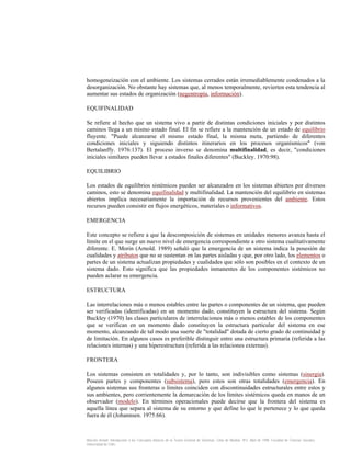 homogeneización con el ambiente. Los sistemas cerrados están irremediablemente condenados a la
desorganización. No obstante hay sistemas que, al menos temporalmente, revierten esta tendencia al
aumentar sus estados de organización (negentropía, información).
EQUIFINALIDAD
Se refiere al hecho que un sistema vivo a partir de distintas condiciones iniciales y por distintos
caminos llega a un mismo estado final. El fin se refiere a la mantención de un estado de equilibrio
fluyente. "Puede alcanzarse el mismo estado final, la misma meta, partiendo de diferentes
condiciones iniciales y siguiendo distintos itinerarios en los procesos organísmicos" (von
Bertalanffy. 1976:137). El proceso inverso se denomina multifinalidad, es decir, "condiciones
iniciales similares pueden llevar a estados finales diferentes" (Buckley. 1970:98).
EQUILIBRIO
Los estados de equilibrios sistémicos pueden ser alcanzados en los sistemas abiertos por diversos
caminos, esto se denomina equifinalidad y multifinalidad. La mantención del equilibrio en sistemas
abiertos implica necesariamente la importación de recursos provenientes del ambiente. Estos
recursos pueden consistir en flujos energéticos, materiales o informativos.
EMERGENCIA
Este concepto se refiere a que la descomposición de sistemas en unidades menores avanza hasta el
límite en el que surge un nuevo nivel de emergencia correspondiente a otro sistema cualitativamente
diferente. E. Morin (Arnold. 1989) señaló que la emergencia de un sistema indica la posesión de
cualidades y atributos que no se sustentan en las partes aisladas y que, por otro lado, los elementos o
partes de un sistema actualizan propiedades y cualidades que sólo son posibles en el contexto de un
sistema dado. Esto significa que las propiedades inmanentes de los componentes sistémicos no
pueden aclarar su emergencia.
ESTRUCTURA
Las interrelaciones más o menos estables entre las partes o componentes de un sistema, que pueden
ser verificadas (identificadas) en un momento dado, constituyen la estructura del sistema. Según
Buckley (1970) las clases particulares de interrelaciones más o menos estables de los componentes
que se verifican en un momento dado constituyen la estructura particular del sistema en ese
momento, alcanzando de tal modo una suerte de "totalidad" dotada de cierto grado de continuidad y
de limitación. En algunos casos es preferible distinguir entre una estructura primaria (referida a las
relaciones internas) y una hiperestructura (referida a las relaciones externas).
FRONTERA
Los sistemas consisten en totalidades y, por lo tanto, son indivisibles como sistemas (sinergia).
Poseen partes y componentes (subsistema), pero estos son otras totalidades (emergencia). En
algunos sistemas sus fronteras o límites coinciden con discontinuidades estructurales entre estos y
sus ambientes, pero corrientemente la demarcación de los límites sistémicos queda en manos de un
observador (modelo). En términos operacionales puede decirse que la frontera del sistema es
aquella línea que separa al sistema de su entorno y que define lo que le pertenece y lo que queda
fuera de él (Johannsen. 1975:66).

Marcelo Arnold. Introducción a los Conceptos Básicos de la Teoría General de Sistemas. Cinta de Moebio. Nº3. Abril de 1998. Facultad de Ciencias Sociales.
Universidad de Chile.

 